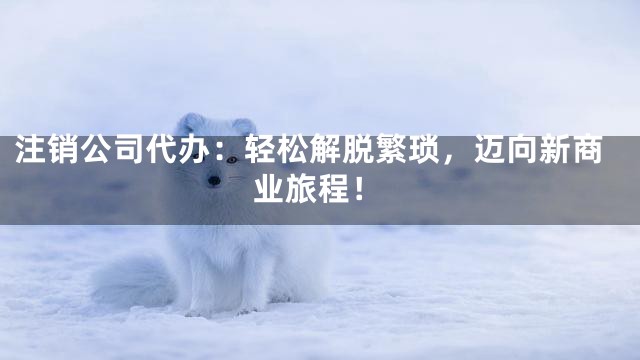 注销公司代办：轻松解脱繁琐，迈向新商业旅程！