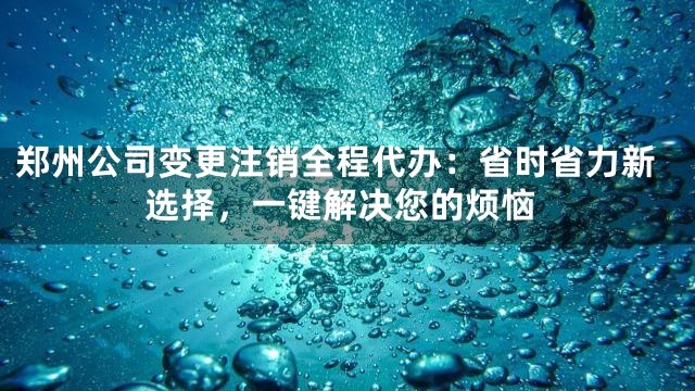 郑州公司变更注销全程代办：省时省力新选择，一键解决您的烦恼