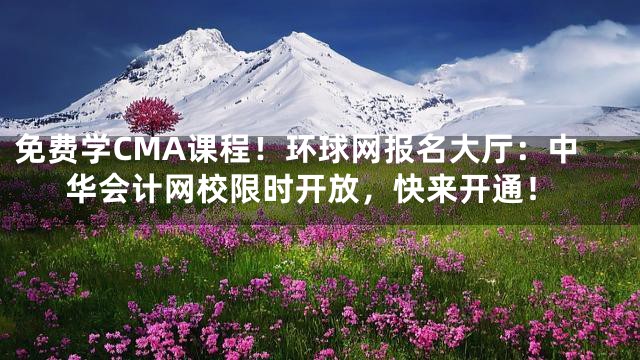 免费学CMA课程！环球网报名大厅：中华会计网校限时开放，快来开通！