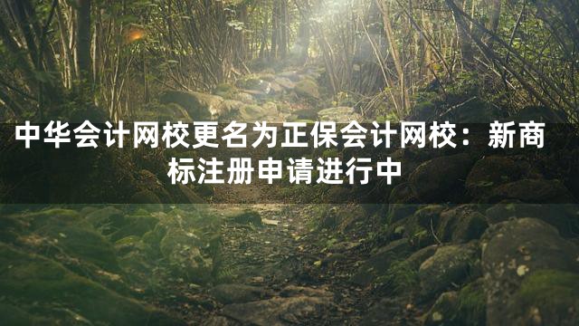 中华会计网校更名为正保会计网校：新商标注册申请进行中