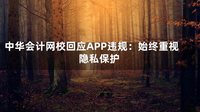 中华会计网校回应APP违规：始终重视隐私保护