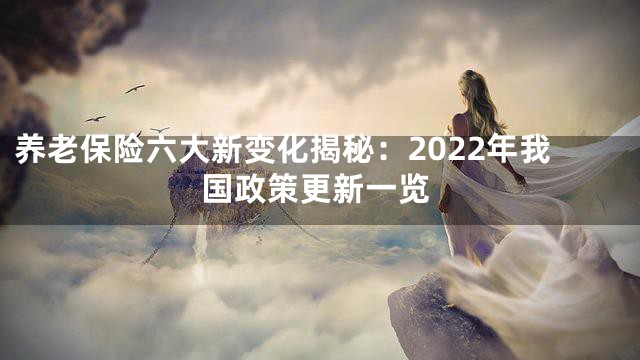 养老保险六大新变化揭秘：2022年我国政策更新一览