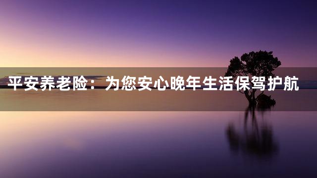 平安养老险：为您安心晚年生活保驾护航