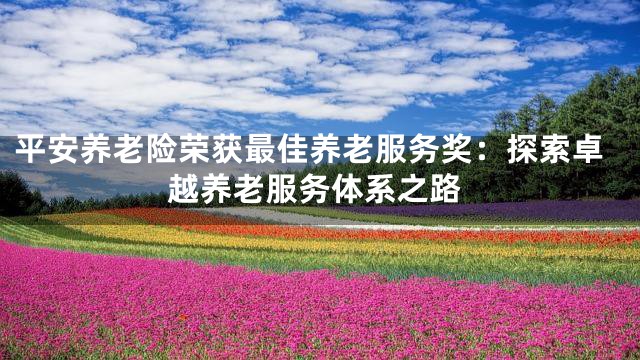 平安养老险荣获最佳养老服务奖：探索卓越养老服务体系之路