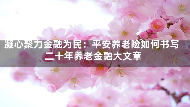 凝心聚力金融为民：平安养老险如何书写二十年养老金融大文章
