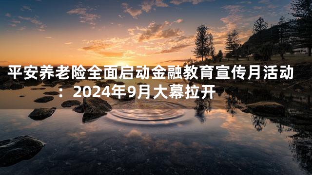 平安养老险全面启动金融教育宣传月活动：2024年9月大幕拉开
