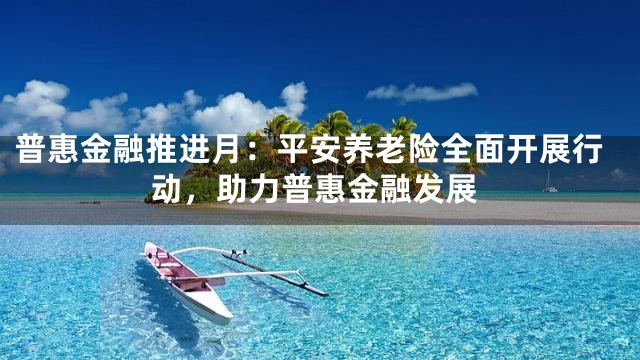 普惠金融推进月：平安养老险全面开展行动，助力普惠金融发展
