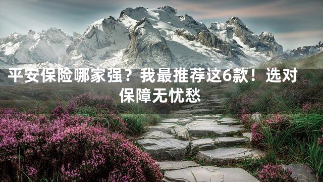平安保险哪家强？我最推荐这6款！选对保障无忧愁
