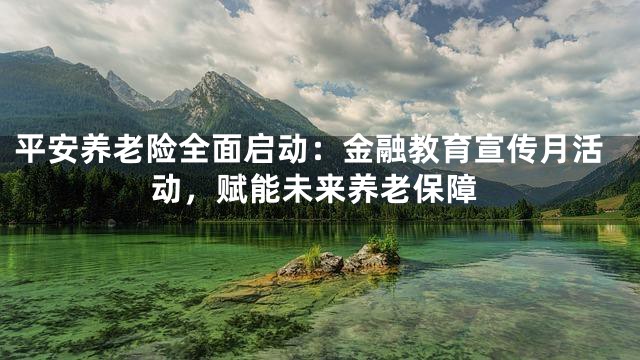 平安养老险全面启动：金融教育宣传月活动，赋能未来养老保障