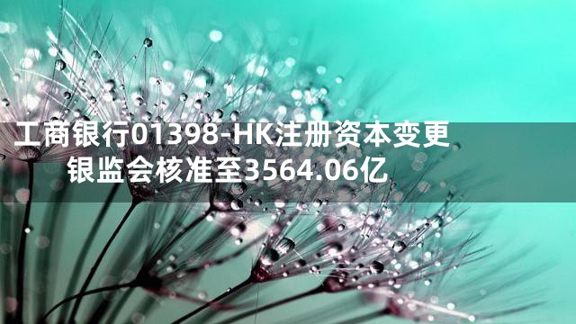 工商银行01398-HK注册资本变更 银监会核准至3564.06亿