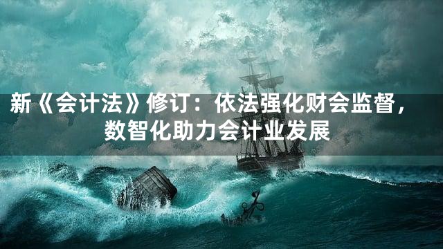 新《会计法》修订：依法强化财会监督，数智化助力会计业发展