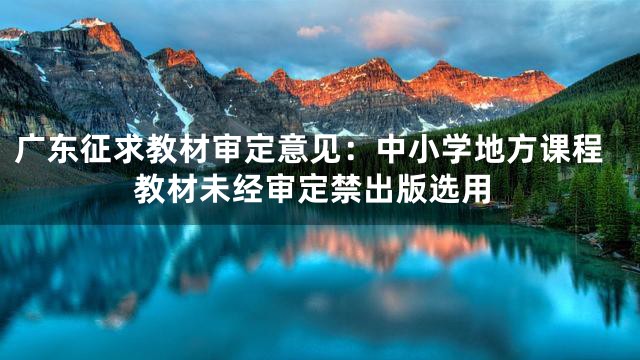 广东征求教材审定意见：中小学地方课程教材未经审定禁出版选用