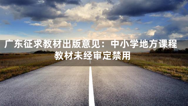 广东征求教材出版意见：中小学地方课程教材未经审定禁用