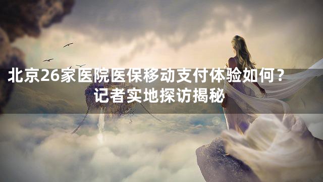 北京26家医院医保移动支付体验如何？记者实地探访揭秘