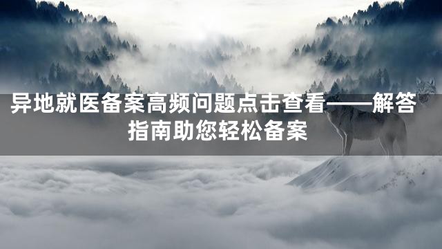 异地就医备案高频问题点击查看——解答指南助您轻松备案