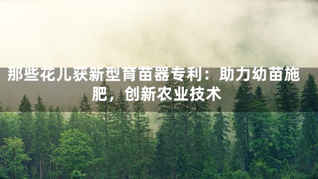 那些花儿获新型育苗器专利：助力幼苗施肥，创新农业技术