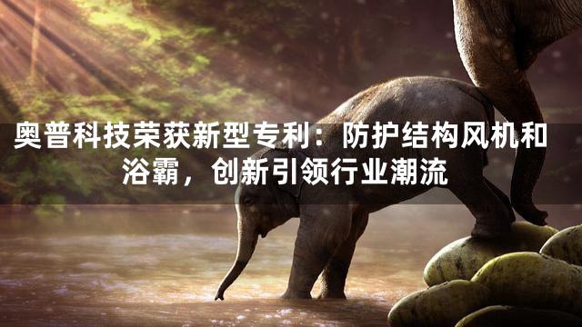 奥普科技荣获新型专利：防护结构风机和浴霸，创新引领行业潮流