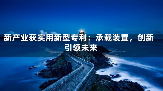 新产业获实用新型专利：承载装置，创新引领未来