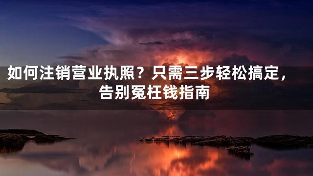 如何注销营业执照？只需三步轻松搞定，告别冤枉钱指南
