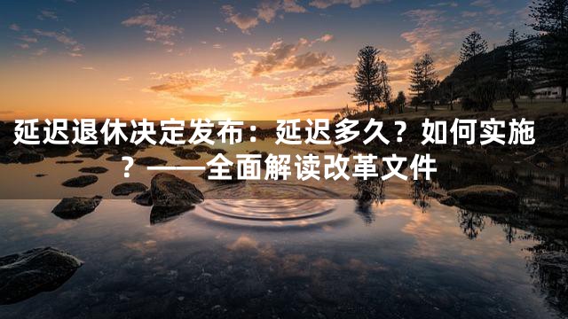 延迟退休决定发布：延迟多久？如何实施？——全面解读改革文件