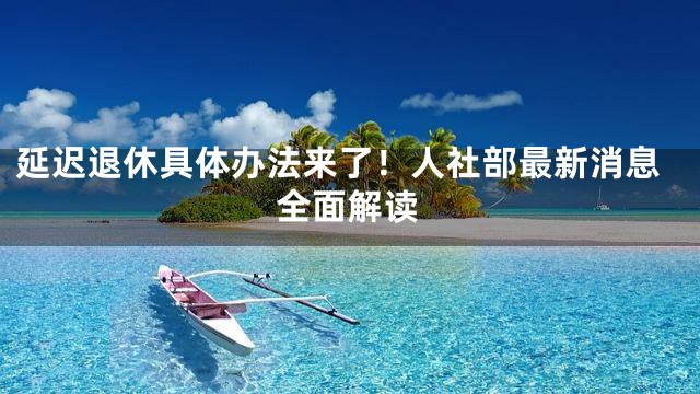 延迟退休具体办法来了！人社部最新消息全面解读