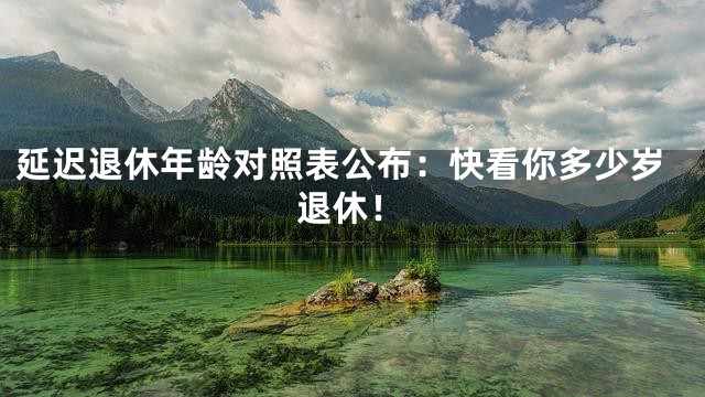 延迟退休年龄对照表公布：快看你多少岁退休！