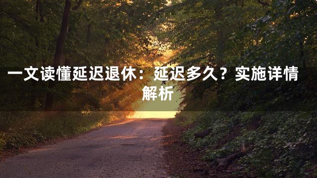 一文读懂延迟退休：延迟多久？实施详情解析