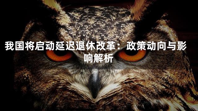 我国将启动延迟退休改革：政策动向与影响解析