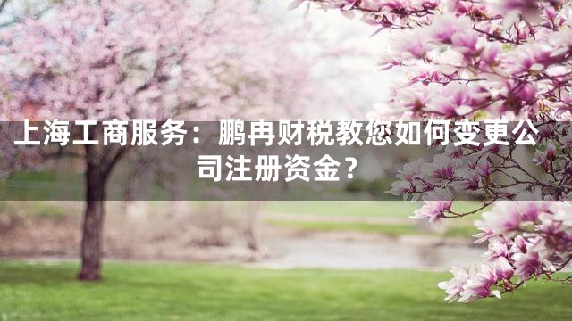 上海工商服务：鹏冉财税教您如何变更公司注册资金？