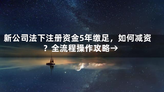 新公司法下注册资金5年缴足，如何减资？全流程操作攻略→
