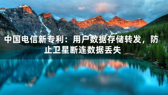 中国电信新专利：用户数据存储转发，防止卫星断连数据丢失