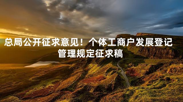 总局公开征求意见！个体工商户发展登记管理规定征求稿