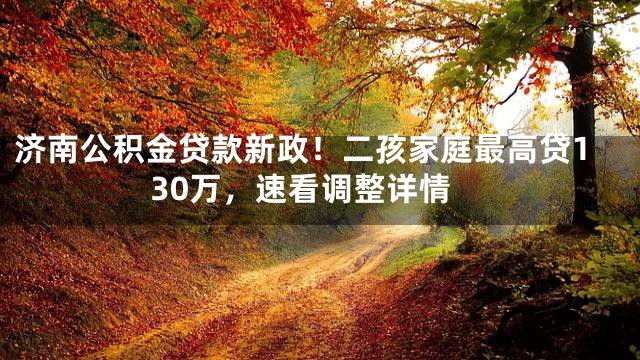 济南公积金贷款新政！二孩家庭最高贷130万，速看调整详情