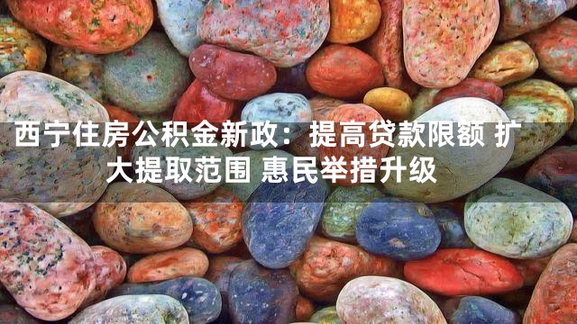 西宁住房公积金新政：提高贷款限额 扩大提取范围 惠民举措升级