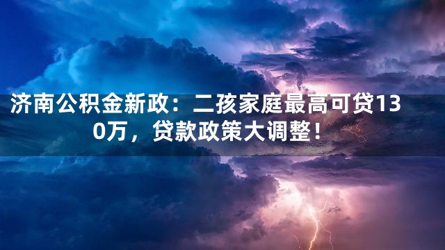 济南公积金新政：二孩家庭最高可贷130万，贷款政策大调整！