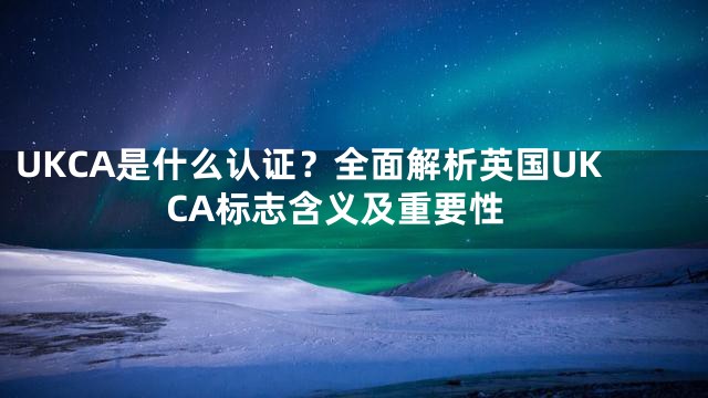 UKCA是什么认证？全面解析英国UKCA标志含义及重要性