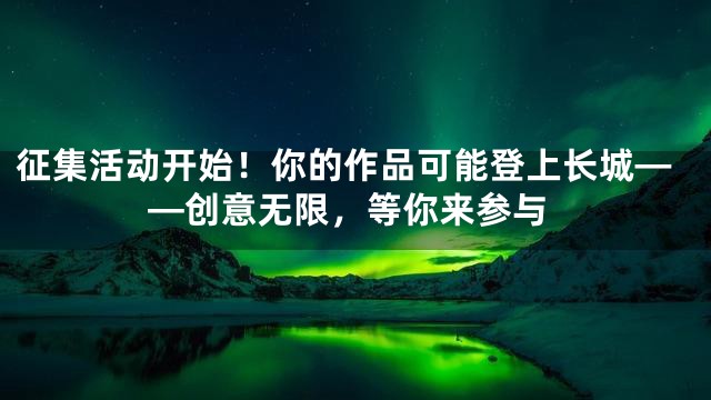 征集活动开始！你的作品可能登上长城——创意无限，等你来参与