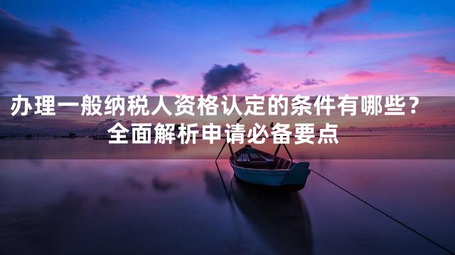 办理一般纳税人资格认定的条件有哪些？全面解析申请必备要点
