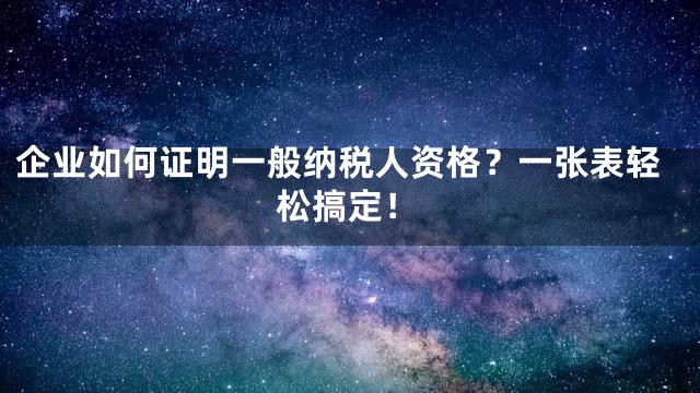 企业如何证明一般纳税人资格？一张表轻松搞定！