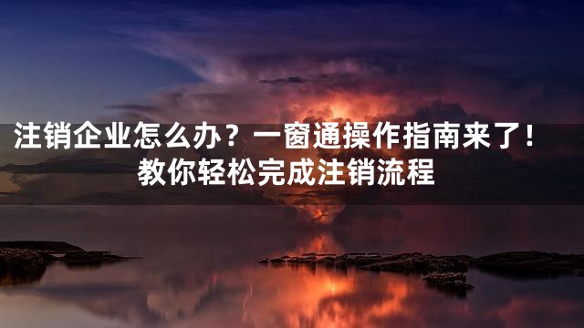 注销企业怎么办？一窗通操作指南来了！教你轻松完成注销流程