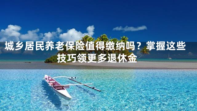 城乡居民养老保险值得缴纳吗？掌握这些技巧领更多退休金