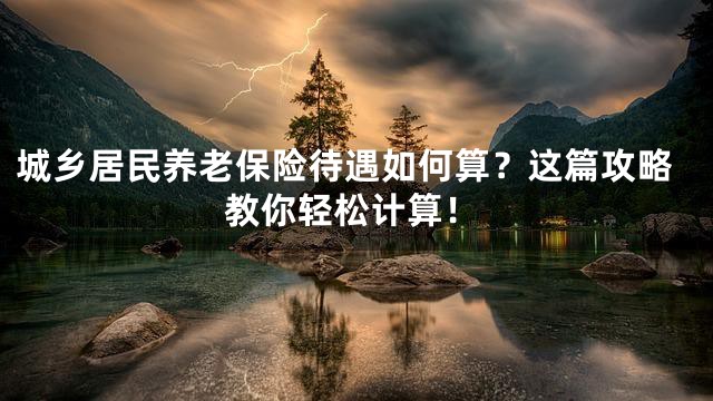 城乡居民养老保险待遇如何算？这篇攻略教你轻松计算！