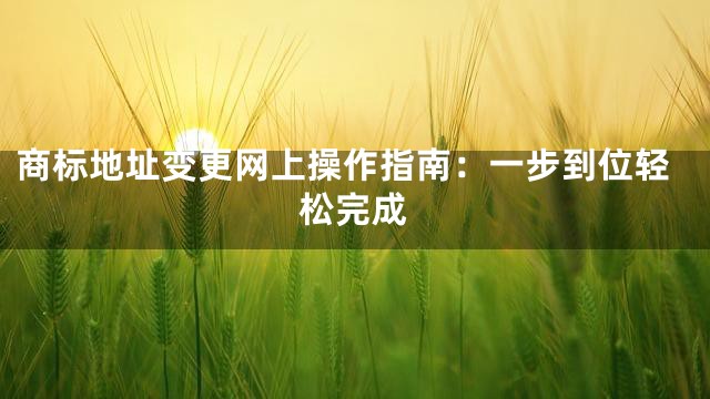 商标地址变更网上操作指南：一步到位轻松完成