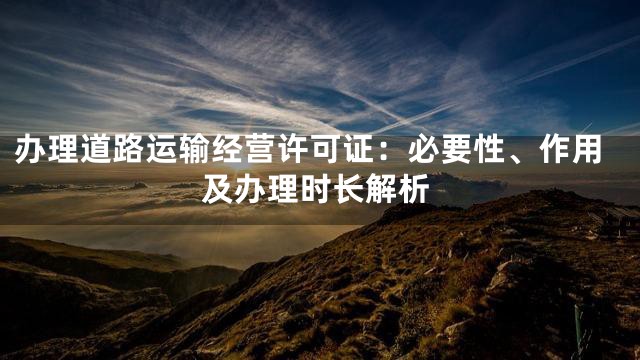 办理道路运输经营许可证：必要性、作用及办理时长解析