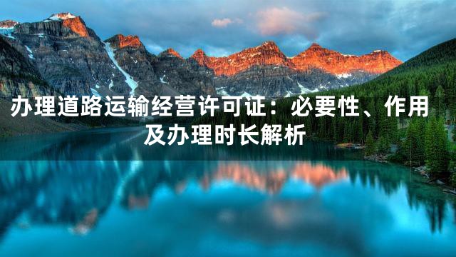 办理道路运输经营许可证：必要性、作用及办理时长解析
