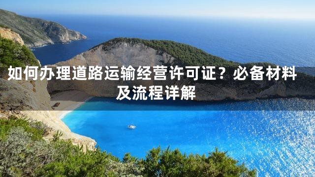 如何办理道路运输经营许可证？必备材料及流程详解