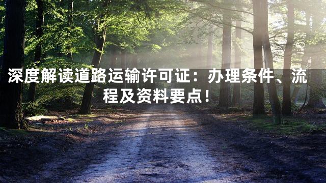 深度解读道路运输许可证：办理条件、流程及资料要点！