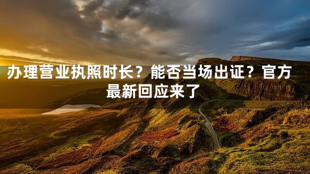 办理营业执照时长？能否当场出证？官方最新回应来了