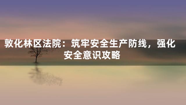 敦化林区法院：筑牢安全生产防线，强化安全意识攻略