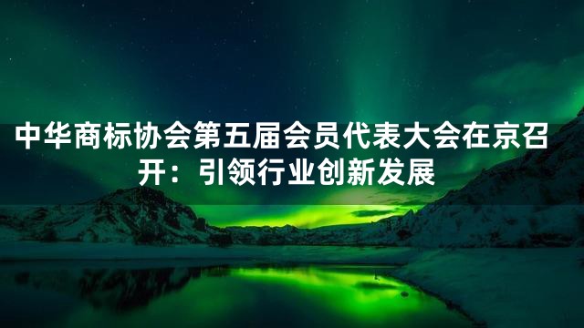 中华商标协会第五届会员代表大会在京召开：引领行业创新发展
